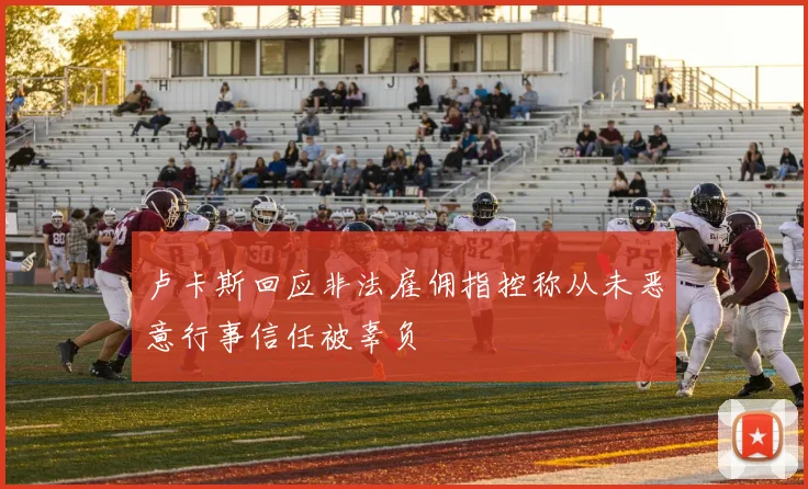 卢卡斯回应非法雇佣指控称从未恶意行事信任被辜负