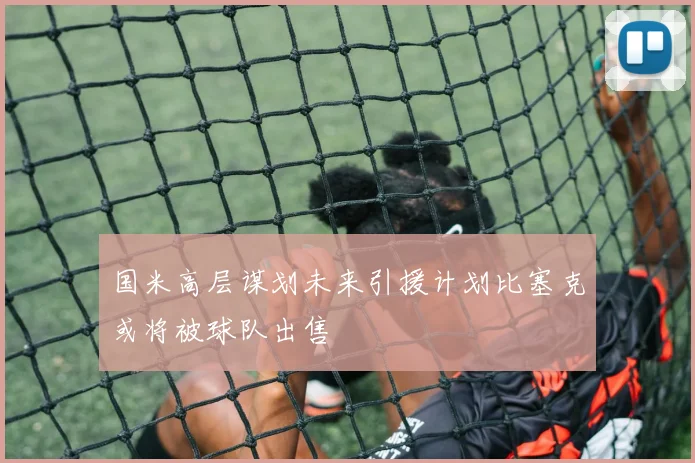 国米高层谋划未来引援计划比塞克或将被球队出售