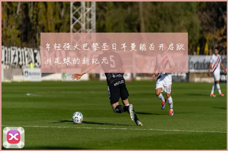 年轻强大巴黎圣日耳曼能否开启欧洲足球的新纪元
