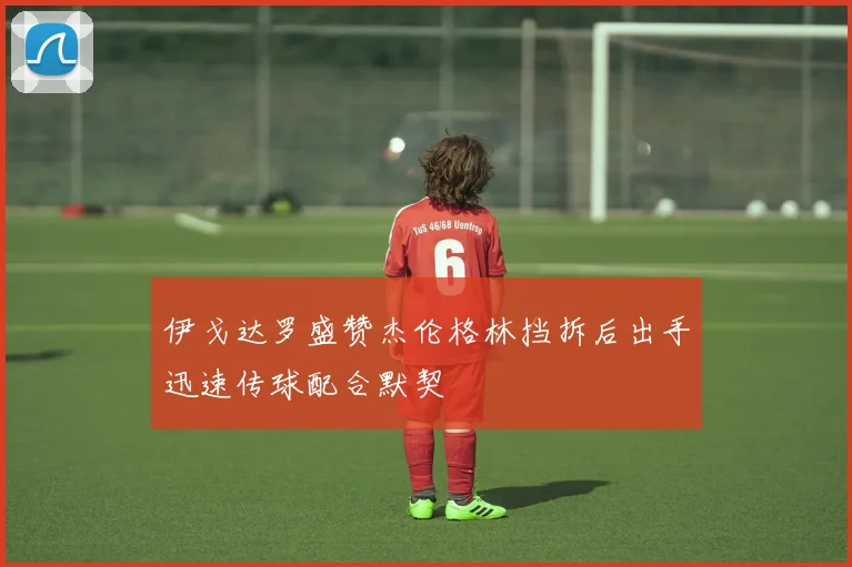 伊戈达罗盛赞杰伦格林挡拆后出手迅速传球配合默契