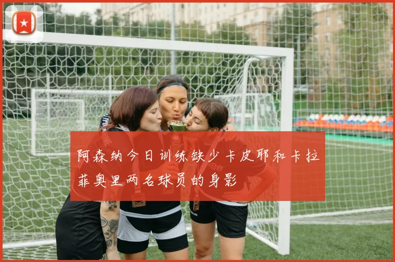 阿森纳今日训练缺少卡皮耶和卡拉菲奥里两名球员的身影