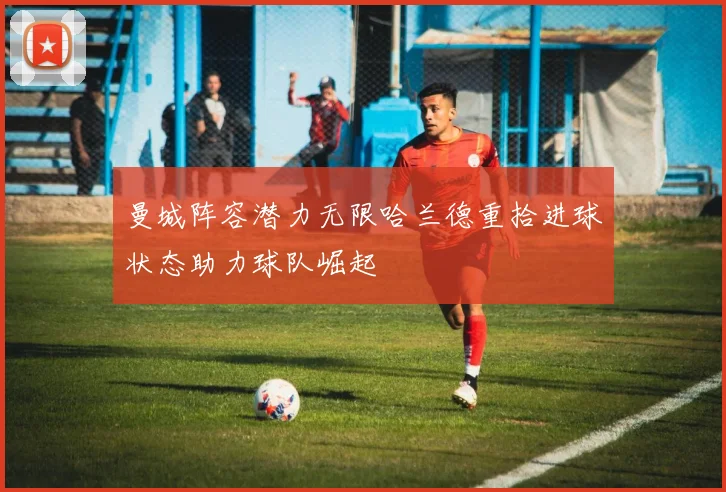 曼城阵容潜力无限哈兰德重拾进球状态助力球队崛起