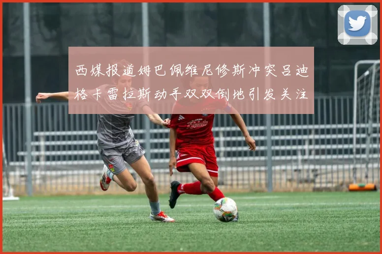 西媒报道姆巴佩维尼修斯冲突吕迪格卡雷拉斯动手双双倒地引发关注