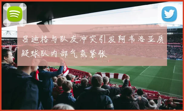 吕迪格与队友冲突引发阿韦洛亚质疑球队内部气氛紧张