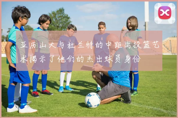 亚历山大与杜兰特的中距离投篮艺术揭示了他们的杰出球员身份