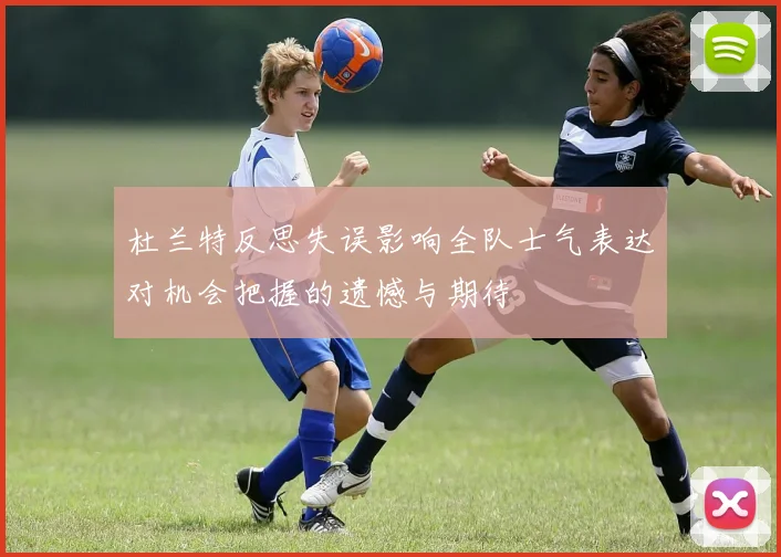 杜兰特反思失误影响全队士气表达对机会把握的遗憾与期待