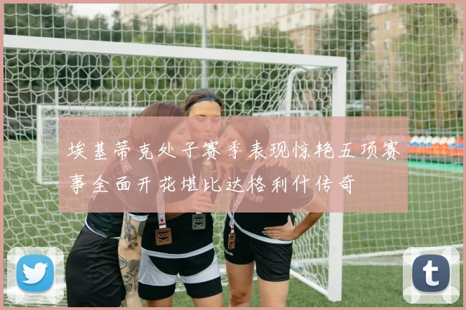 埃基蒂克处子赛季表现惊艳五项赛事全面开花堪比达格利什传奇