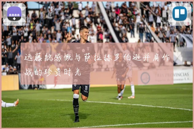 远藤航感慨与萨拉赫罗伯逊并肩作战的珍贵时光