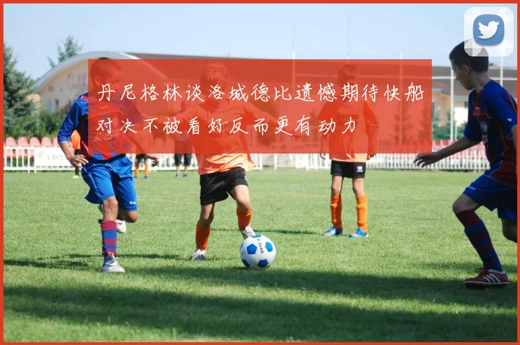 丹尼格林谈洛城德比遗憾期待快船对决不被看好反而更有动力