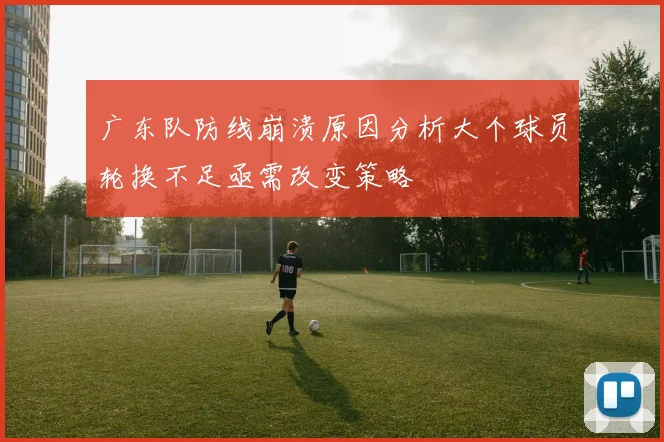 广东队防线崩溃原因分析大个球员轮换不足亟需改变策略
