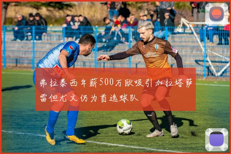 弗拉泰西年薪500万欧吸引加拉塔萨雷但尤文仍为首选球队